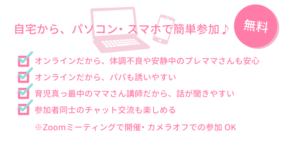 ✔オンラインだから、体調不良や安静中のプレママさんも安心 ✔オンラインだから、パパも誘いやすい ✔育児真っ最中のママさん講師だから、話が聞きやすい ✔参加者同士のチャット交流も楽しめる  ※Zoomミーティングで開催・カメラオフでの参加OK