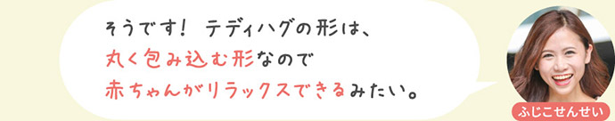 そうです！ テディハグの形は、丸く包み込む形なので赤ちゃんがリラックスできるみたい。