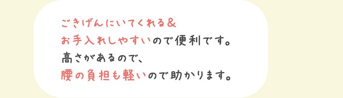 ごきげんにいてくれる＆お手入れしやすいので便利です。高さがあるので、腰の負担も軽いので助かります。