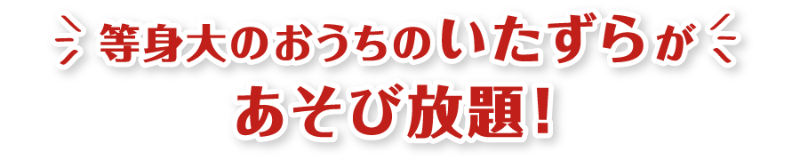 等身大のおうちのいたずらがあそび放題！